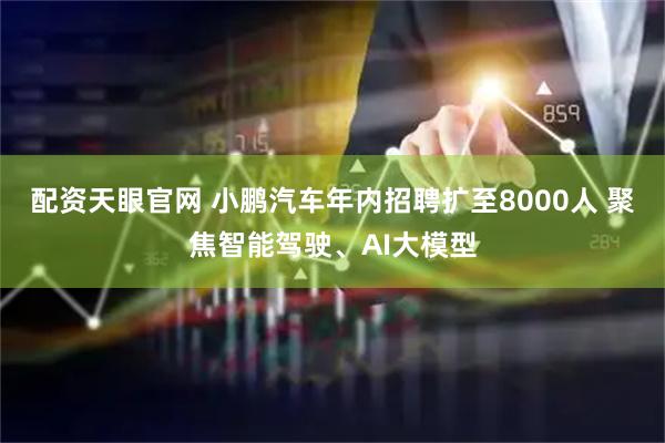 配资天眼官网 小鹏汽车年内招聘扩至8000人 聚焦智能驾驶、AI大模型