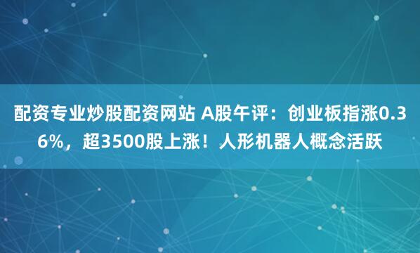 配资专业炒股配资网站 A股午评：创业板指涨0.36%，超3500股上涨！人形机器人概念活跃