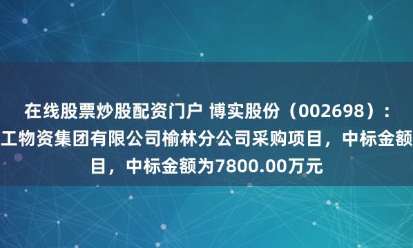 在线股票炒股配资门户 博实股份（002698）：中标陕西煤业化工物资集团有限公司榆林分公司采购项目，中标金额为7800.00万元