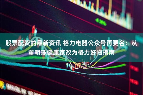 股票配资的最新资讯 格力电器公众号再更名：从董明珠健康家改为格力好物指南