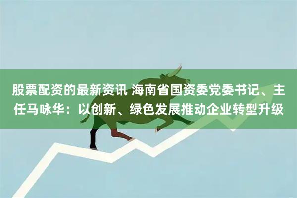 股票配资的最新资讯 海南省国资委党委书记、主任马咏华：以创新、绿色发展推动企业转型升级