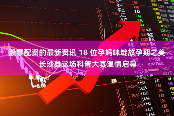 股票配资的最新资讯 18 位孕妈咪绽放孕期之美 长沙县这场科普大赛温情启幕
