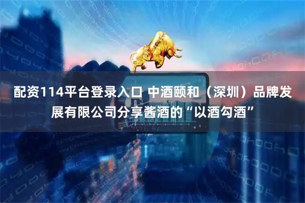 配资114平台登录入口 中酒颐和（深圳）品牌发展有限公司分享酱酒的“以酒勾酒”