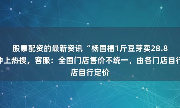 股票配资的最新资讯 “杨国福1斤豆芽卖28.8元”冲上热搜，客服：全国门店售价不统一，由各门店自行定价