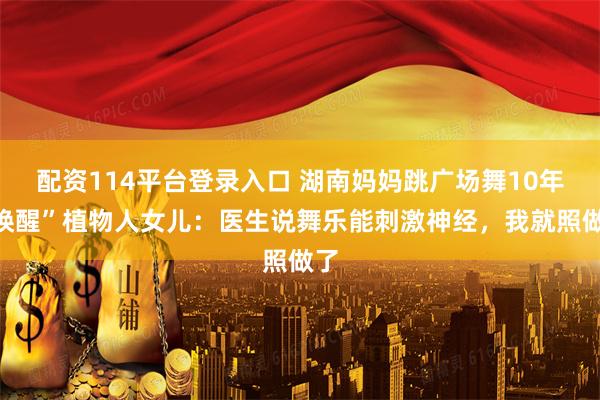 配资114平台登录入口 湖南妈妈跳广场舞10年“唤醒”植物人女儿：医生说舞乐能刺激神经，我就照做了