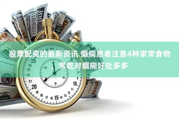 股票配资的最新资讯 癫痫患者注意4种家常食物，常吃对癫痫好处多多