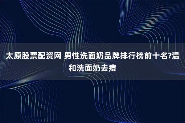 太原股票配资网 男性洗面奶品牌排行榜前十名?温和洗面奶去痘