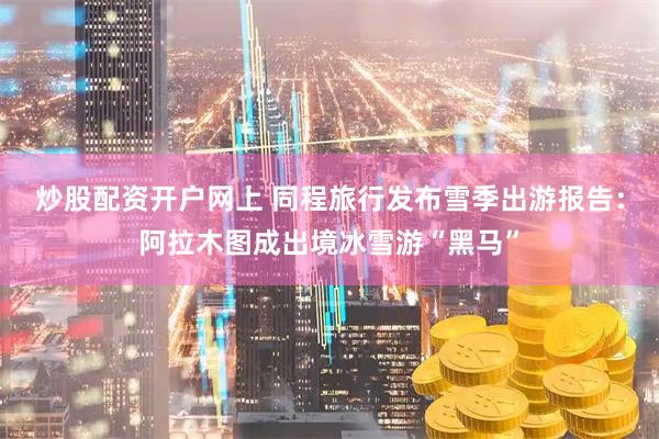 炒股配资开户网上 同程旅行发布雪季出游报告：阿拉木图成出境冰雪游“黑马”