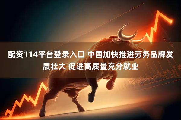 配资114平台登录入口 中国加快推进劳务品牌发展壮大 促进高质量充分就业