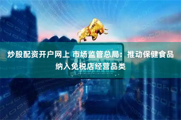 炒股配资开户网上 市场监管总局：推动保健食品纳入免税店经营品类
