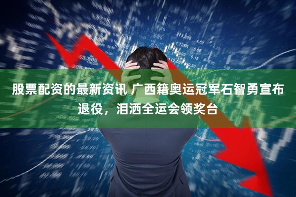 股票配资的最新资讯 广西籍奥运冠军石智勇宣布退役，泪洒全运会领奖台