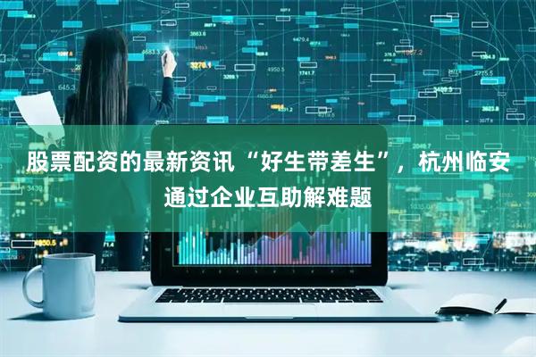 股票配资的最新资讯 “好生带差生”，杭州临安通过企业互助解难题