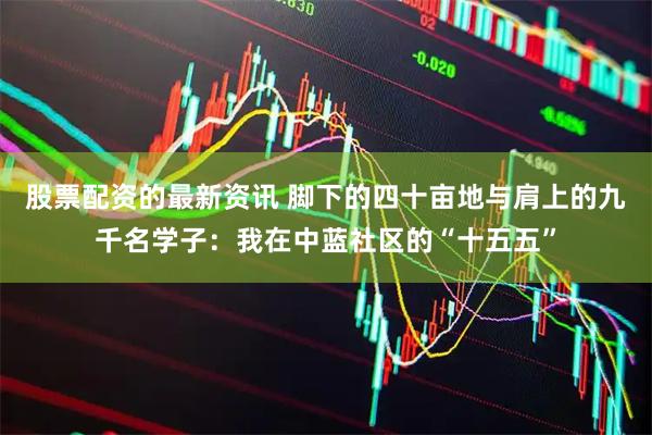 股票配资的最新资讯 脚下的四十亩地与肩上的九千名学子：我在中蓝社区的“十五五”