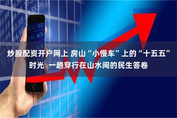 炒股配资开户网上 房山“小慢车”上的“十五五”时光  一趟穿行在山水间的民生答卷