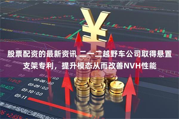 股票配资的最新资讯 二一二越野车公司取得悬置支架专利，提升模态从而改善NVH性能