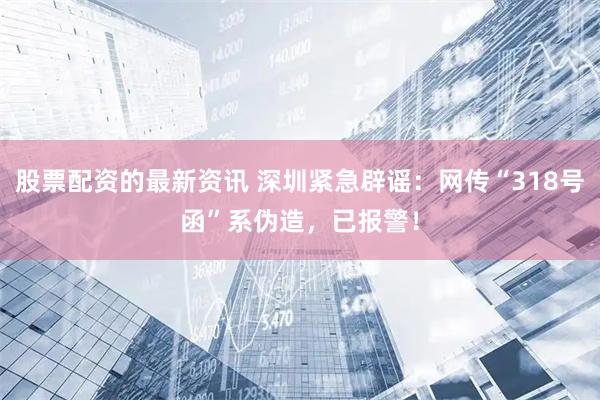股票配资的最新资讯 深圳紧急辟谣：网传“318号函”系伪造，已报警！