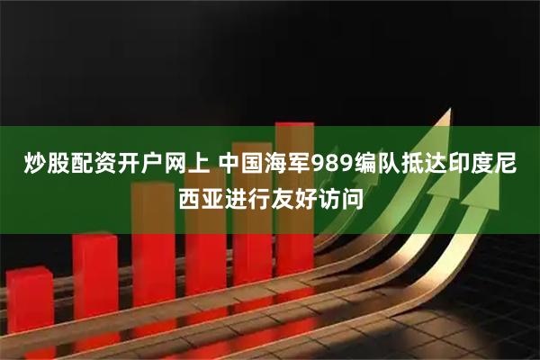 炒股配资开户网上 中国海军989编队抵达印度尼西亚进行友好访问