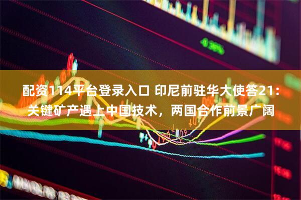 配资114平台登录入口 印尼前驻华大使答21：关键矿产遇上中国技术，两国合作前景广阔