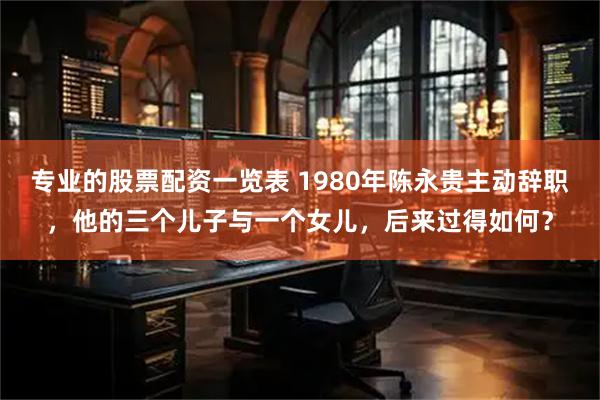 专业的股票配资一览表 1980年陈永贵主动辞职，他的三个儿子与一个女儿，后来过得如何？