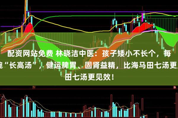 配资网站免费 林晓洁中医：孩子矮小不长个，每周1碗“长高汤”，健运脾胃、固肾益精，比海马田七汤更见效！