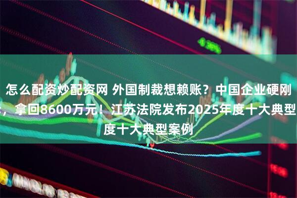 怎么配资炒配资网 外国制裁想赖账？中国企业硬刚胜诉，拿回8600万元！江苏法院发布2025年度十大典型案例