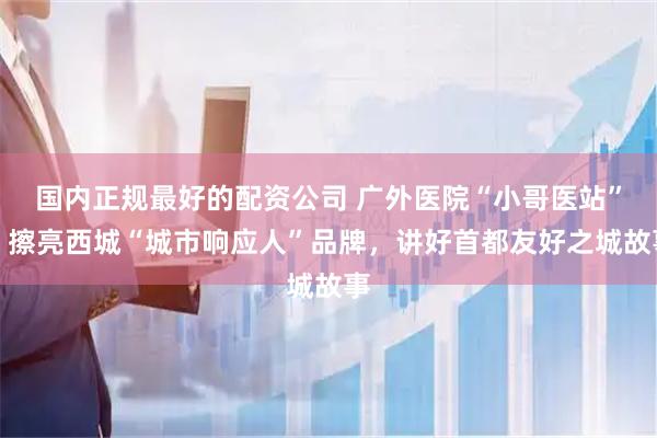 国内正规最好的配资公司 广外医院“小哥医站”：擦亮西城“城市响应人”品牌，讲好首都友好之城故事