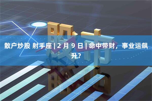散户炒股 射手座 | 2 月 9 日 | 命中带财，事业运飙升？