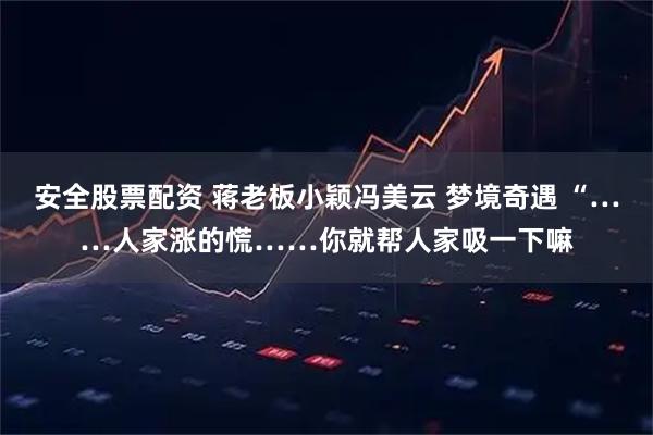 安全股票配资 蒋老板小颖冯美云 梦境奇遇 “……人家涨的慌……你就帮人家吸一下嘛