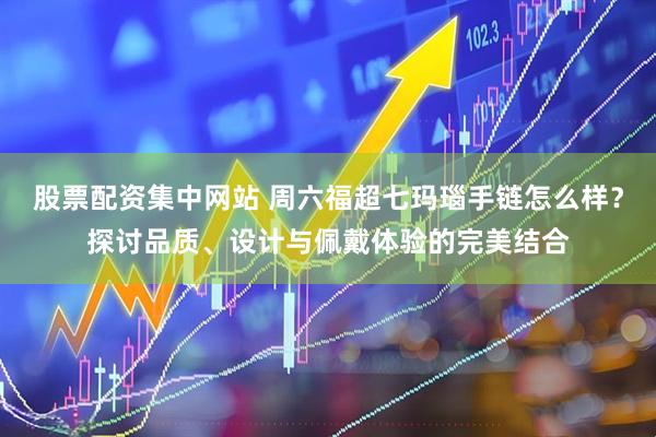 股票配资集中网站 周六福超七玛瑙手链怎么样？探讨品质、设计与佩戴体验的完美结合