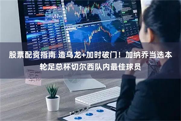 股票配资指南 造乌龙+加时破门！加纳乔当选本轮足总杯切尔西队内最佳球员