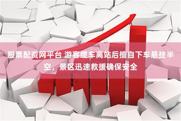 股票配资网平台 游客缆车离站后擅自下车悬挂半空，景区迅速救援确保安全