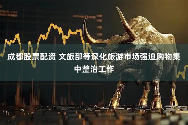 成都股票配资 文旅部等深化旅游市场强迫购物集中整治工作
