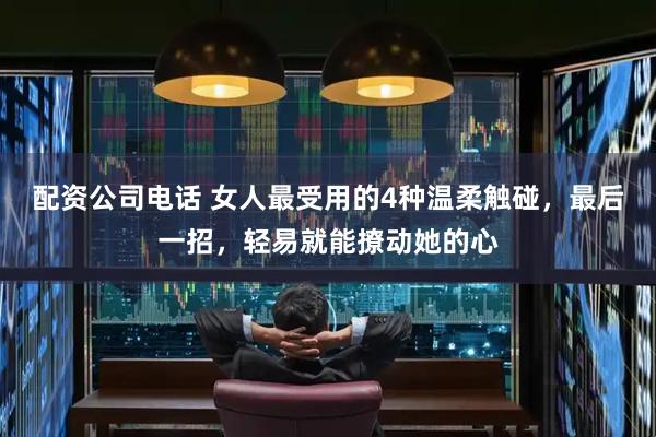 配资公司电话 女人最受用的4种温柔触碰，最后一招，轻易就能撩动她的心