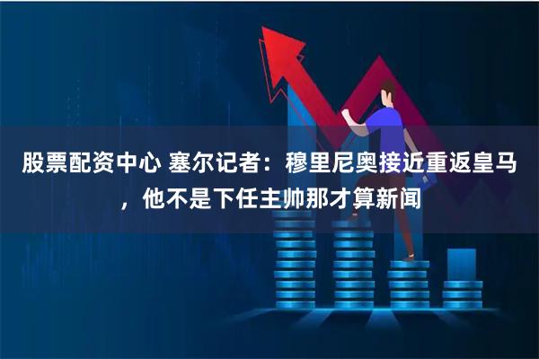 股票配资中心 塞尔记者：穆里尼奥接近重返皇马，他不是下任主帅那才算新闻