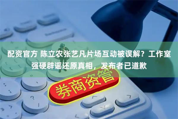 配资官方 陈立农张艺凡片场互动被误解？工作室强硬辟谣还原真相，发布者已道歉