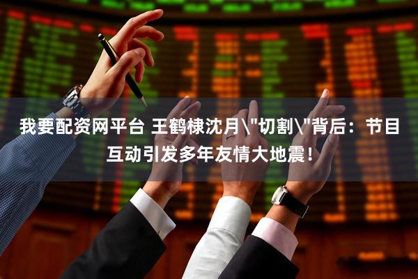 我要配资网平台 王鹤棣沈月＂切割＂背后：节目互动引发多年友情大地震！