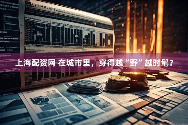 上海配资网 在城市里，穿得越“野”越时髦？
