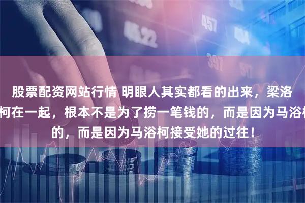 股票配资网站行情 明眼人其实都看的出来，梁洛施之所以和马浴柯在一起，根本不是为了捞一笔钱的，而是因为马浴柯接受她的过往！