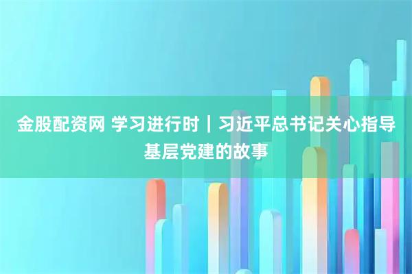 金股配资网 学习进行时｜习近平总书记关心指导基层党建的故事