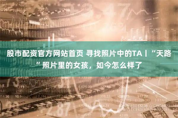 股市配资官方网站首页 寻找照片中的TA丨“天路”照片里的女孩，如今怎么样了