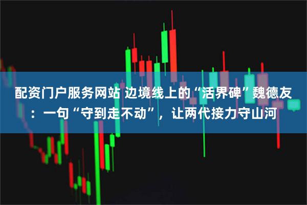 配资门户服务网站 边境线上的“活界碑”魏德友：一句“守到走不动”，让两代接力守山河