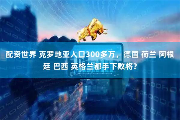 配资世界 克罗地亚人口300多万，德国 荷兰 阿根廷 巴西 英格兰都手下败将？