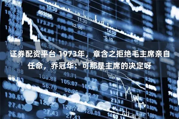 证券配资平台 1973年，章含之拒绝毛主席亲自任命，乔冠华：可那是主席的决定呀