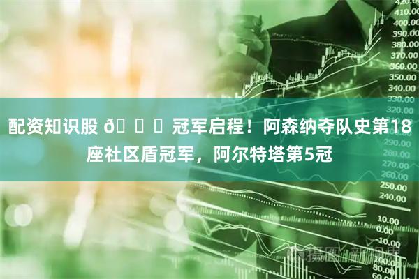 配资知识股 🏆冠军启程！阿森纳夺队史第18座社区盾冠军，阿尔特塔第5冠